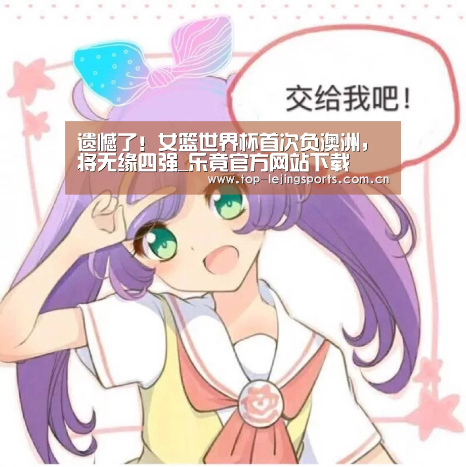 遗憾了!女篮世界杯首次负澳洲,将无缘四强_乐竟官方网站下载(图1) 乐竟官方网站下载