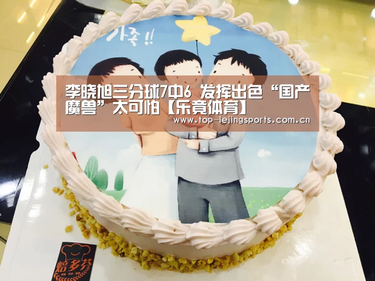 李晓旭三分球7中6 发挥出色“国产魔兽”太可怕【乐竟体育】(图3) 乐竟体育app